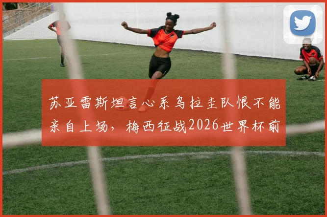 苏亚雷斯坦言心系乌拉圭队恨不能亲自上场,梅西征战2026世界杯前景如何?资深球迷深度解读
