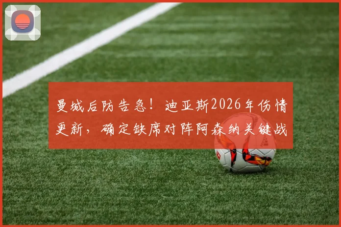 曼城后防告急!迪亚斯2026年伤情更新,确定缺席对阵阿森纳关键战,本月赛事全受影响,替代人选与战术调整分析