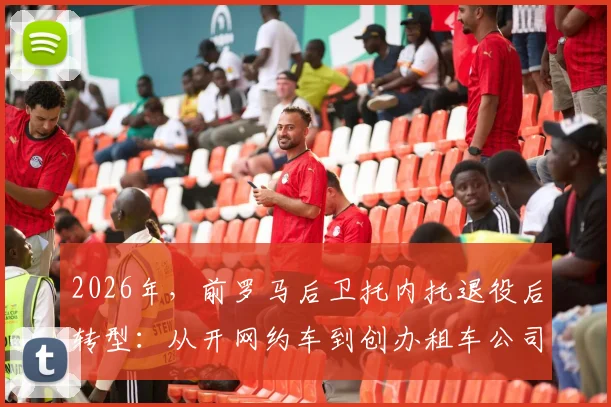 2026年，前罗马后卫托内托退役后转型：从开网约车到创办租车公司的创业之路