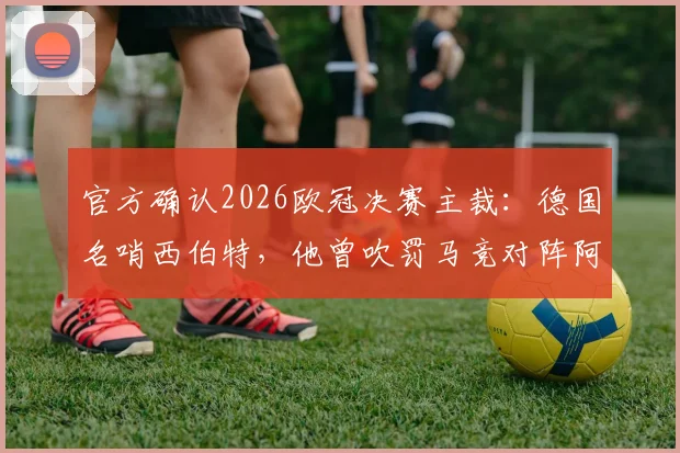 官方确认2026欧冠决赛主裁：德国名哨西伯特，他曾吹罚马竞对阵阿森纳的关键战