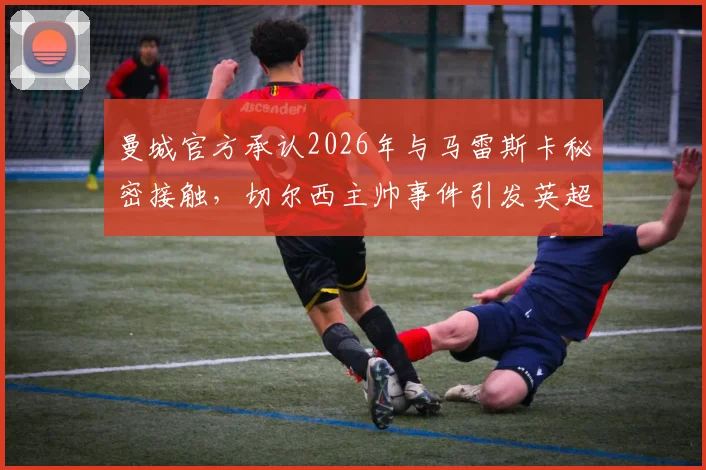 曼城官方承认2026年与马雷斯卡秘密接触，切尔西主帅事件引发英超转会规则新讨论