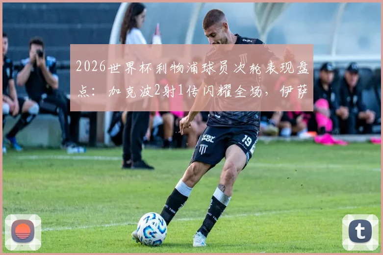 2026世界杯利物浦球员次轮表现盘点:加克波2射1传闪耀全场,伊萨克关键助攻,红军众将状态解析