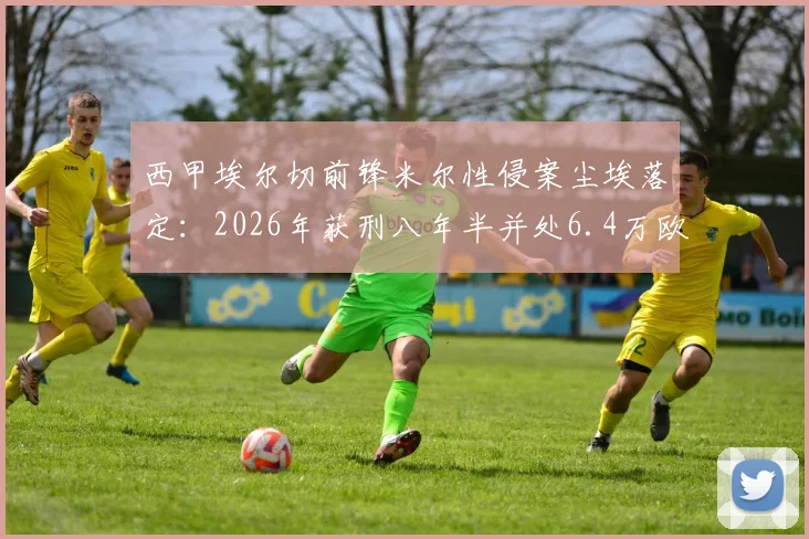 西甲埃尔切前锋米尔性侵案尘埃落定：2026年获刑八年半并处6.4万欧元罚金，球员职业生涯恐终结