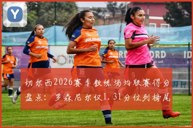 切尔西2026赛季教练场均联赛得分盘点：罗森尼尔仅1.31分位列榜尾，谁是最佳舵手？
