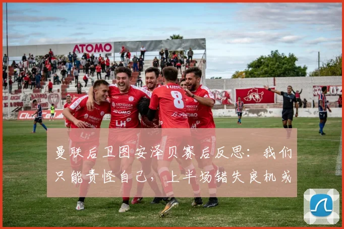 曼联后卫图安泽贝赛后反思:我们只能责怪自己,上半场错失良机或成2026赛季关键转折点