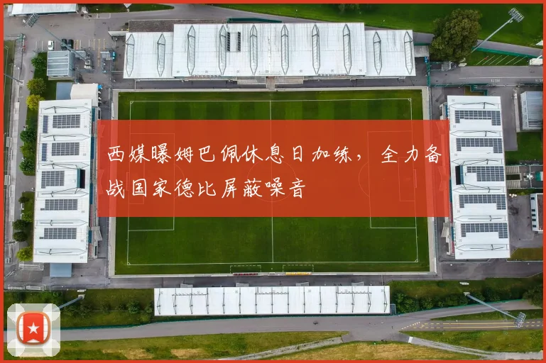 西媒曝姆巴佩休息日加练，全力备战国家德比屏蔽噪音
