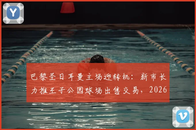 巴黎圣日耳曼主场迎转机：新市长力推王子公园球场出售交易，2026所有权谈判进入关键期