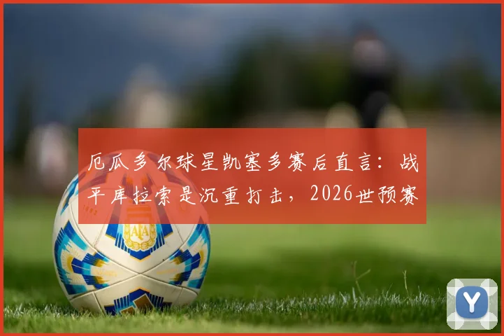 厄瓜多尔球星凯塞多赛后直言:战平库拉索是沉重打击,2026世预赛出线命运仍在自己手中