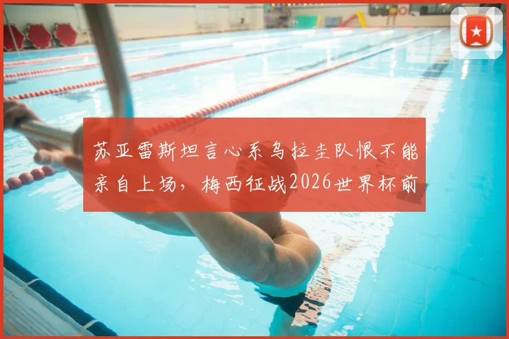 苏亚雷斯坦言心系乌拉圭队恨不能亲自上场，梅西征战2026世界杯前景如何？资深球迷深度解读