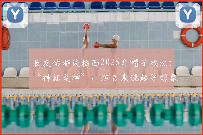 长友佑都谈梅西2026年帽子戏法：“神就是神”，坦言表现超乎想象