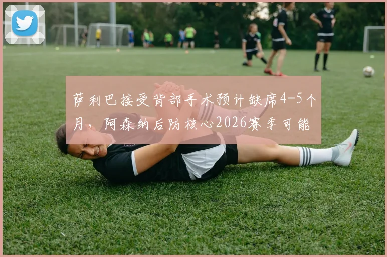 萨利巴接受背部手术预计缺席4-5个月，阿森纳后防核心2026赛季可能报销，球迷担忧球队争冠前景