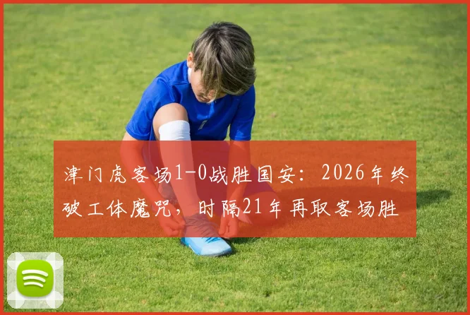 津门虎客场1-0战胜国安：2026年终破工体魔咒，时隔21年再取客场胜绩，积分榜排名受影响