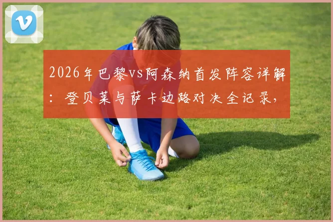 2026年巴黎vs阿森纳首发阵容详解：登贝莱与萨卡边路对决全记录，哲凯赖什替补背后战术考量