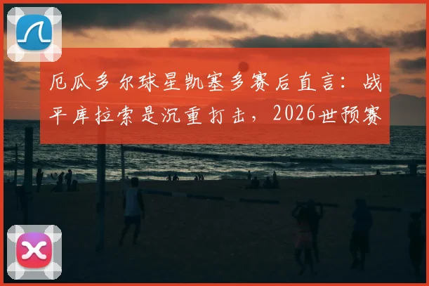厄瓜多尔球星凯塞多赛后直言：战平库拉索是沉重打击，2026世预赛出线命运仍在自己手中