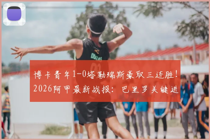 博卡青年1-0塔勒瑞斯豪取三连胜!2026阿甲最新战报:巴里罗关键进球,附详细赛事回顾与积分榜分析