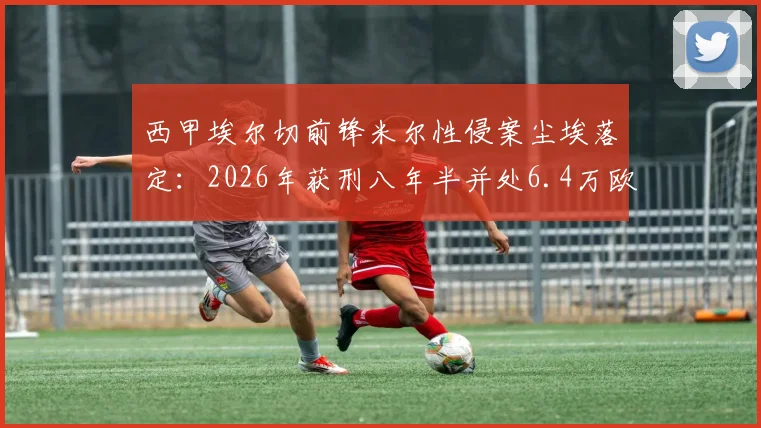 西甲埃尔切前锋米尔性侵案尘埃落定:2026年获刑八年半并处6.4万欧元罚金,球员职业生涯恐终结