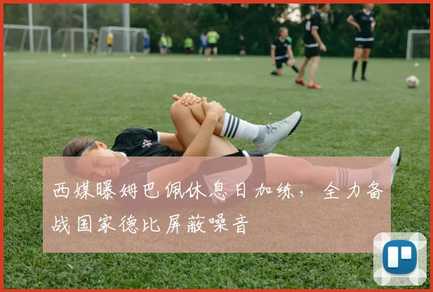 西媒曝姆巴佩休息日加练，全力备战国家德比屏蔽噪音
