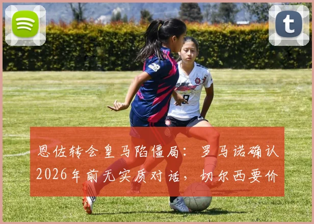 恩佐转会皇马陷僵局:罗马诺确认2026年前无实质对话,切尔西要价成关键,替代方案浮现