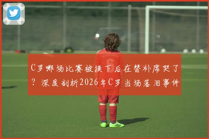 C罗哪场比赛被换下后在替补席哭了?深度剖析2026年C罗当场落泪事件背后原因与球迷反响