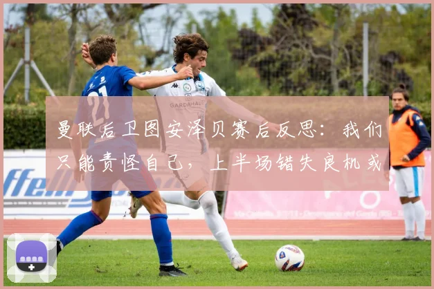 曼联后卫图安泽贝赛后反思：我们只能责怪自己，上半场错失良机或成2026赛季关键转折点