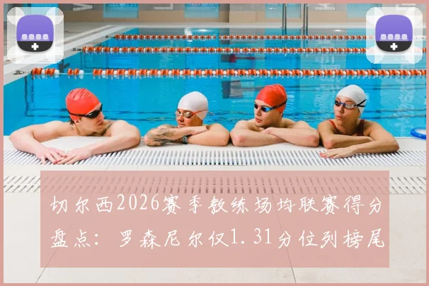 切尔西2026赛季教练场均联赛得分盘点：罗森尼尔仅1.31分位列榜尾，谁是最佳舵手？
