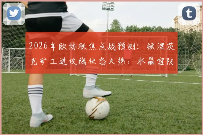 2026年欧协联焦点战预测:顿涅茨克矿工进攻线状态火热,水晶宫防线薄弱点恐被针对