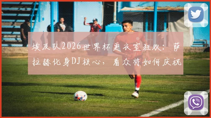 埃及队2026世界杯更衣室狂欢:萨拉赫化身DJ核心,看众将如何庆祝,解析球队凝聚力来源