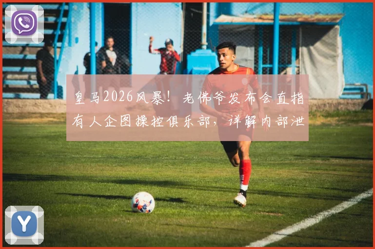 皇马2026风暴！老佛爷发布会直指有人企图操控俱乐部，详解内部泄密为何比冲突更致命