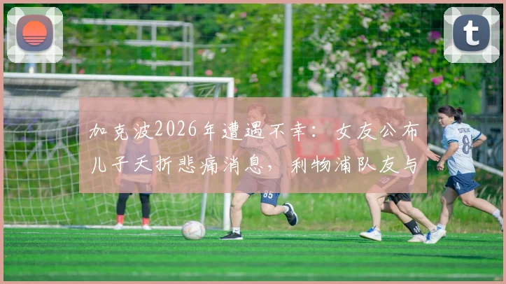 加克波2026年遭遇不幸:女友公布儿子夭折悲痛消息,利物浦队友与球迷如何表达支持