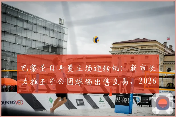 巴黎圣日耳曼主场迎转机:新市长力推王子公园球场出售交易,2026所有权谈判进入关键期