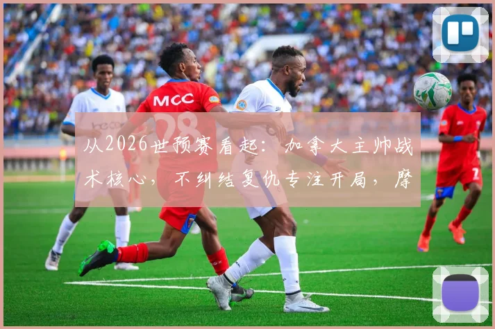 从2026世预赛看起:加拿大主帅战术核心,不纠结复仇专注开局,摩洛哥风格成关键考验