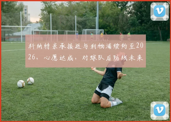 科纳特亲承接近与利物浦续约至2026,心愿达成,对球队后防线未来影响几何?