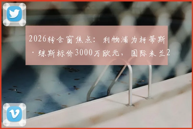 2026转会窗焦点:利物浦为柯蒂斯·琼斯标价3000万欧元,国际米兰2000万欧报价陷入僵局,交易前景深度分析