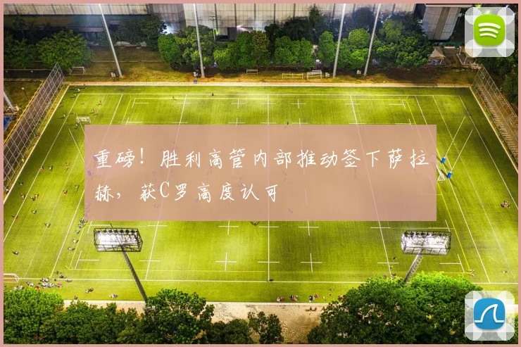 重磅！胜利高管内部推动签下萨拉赫，获C罗高度认可