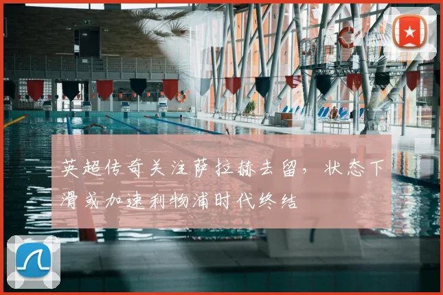 英超传奇关注萨拉赫去留,状态下滑或加速利物浦时代终结
