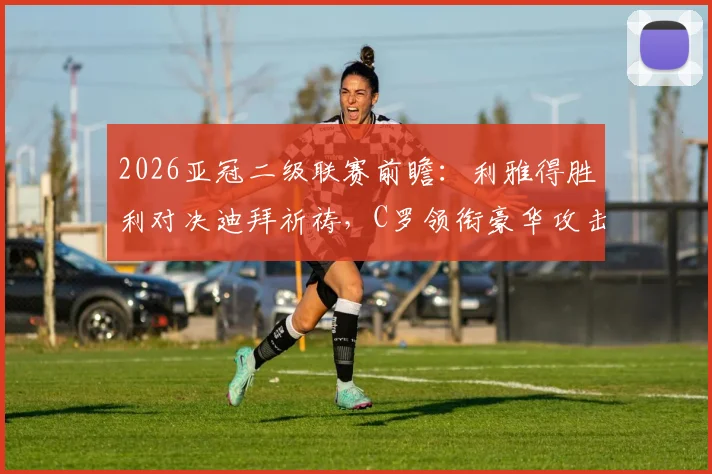 2026亚冠二级联赛前瞻:利雅得胜利对决迪拜祈祷,C罗领衔豪华攻击线冲击胜利,附双方首发预测与核心球员解析
