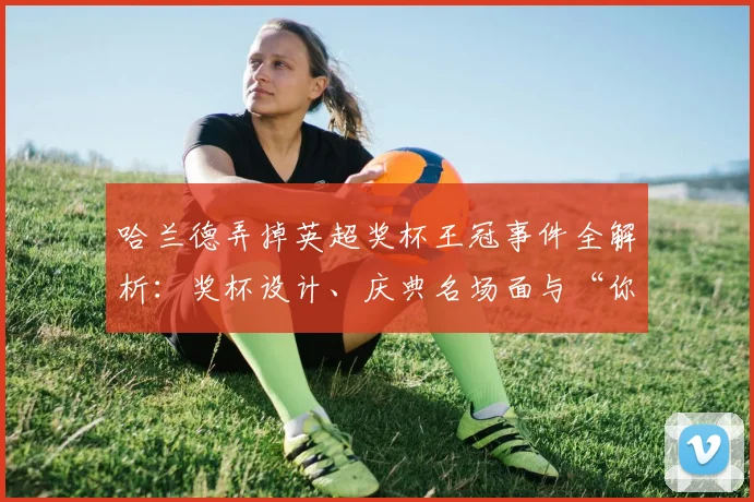 哈兰德弄掉英超奖杯王冠事件全解析:奖杯设计、庆典名场面与“你也没经验”梗的诞生始末