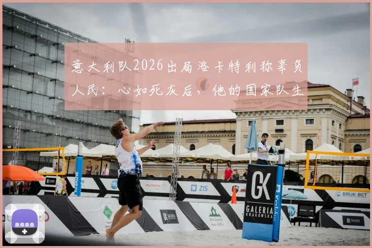 意大利队2026出局洛卡特利称辜负人民：心如死灰后，他的国家队生涯何去何从？