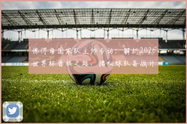佛得角国家队主帅专访:解析2026世界杯晋级之路,揭秘球队备战计划与核心球员动态