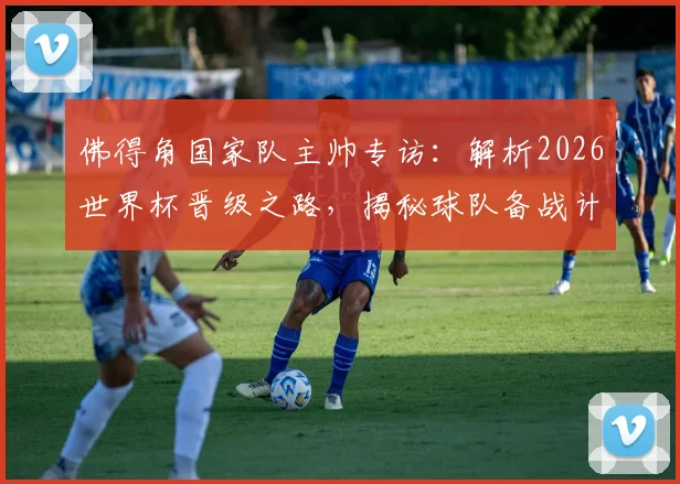 佛得角国家队主帅专访：解析2026世界杯晋级之路，揭秘球队备战计划与核心球员动态