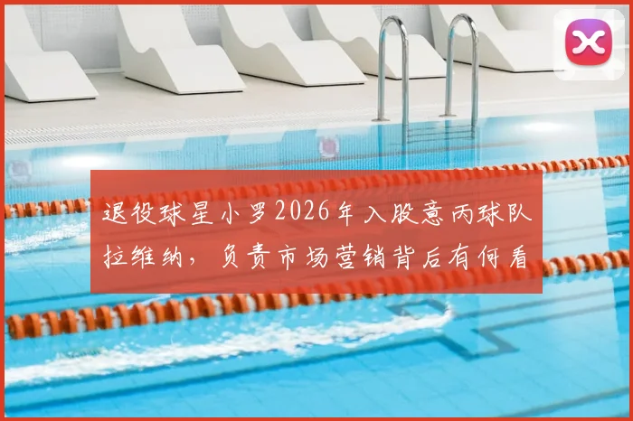 退役球星小罗2026年入股意丙球队拉维纳，负责市场营销背后有何看点？附球星转型投资案例解析