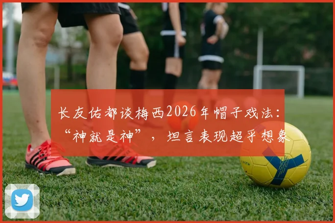 长友佑都谈梅西2026年帽子戏法:“神就是神”,坦言表现超乎想象